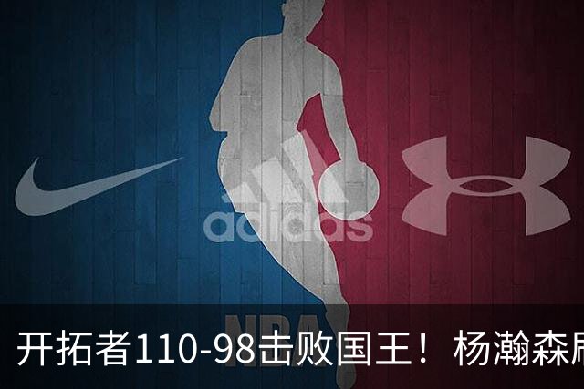 开拓者110-98击败国王！杨瀚森刷新个人新高，阿夫迪亚高效砍26分